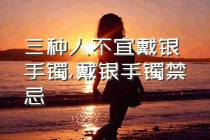 三种人不宜戴银手镯（戴银手镯禁忌）