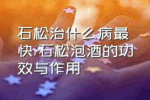 石松治什么病最快（石松泡酒的功效与作用）