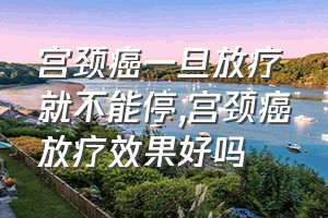 宫颈癌一旦放疗就不能停（宫颈癌放疗效果好吗）