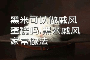 黑米可以做戚风蛋糕吗（黑米戚风家常做法）