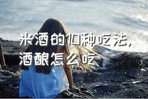 米酒的10种吃法（酒酿怎么吃）