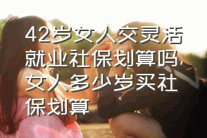 42岁女人交灵活就业社保划算吗（女人多少岁买社保划算）