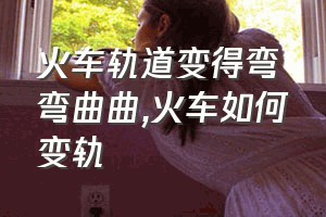 火车轨道变得弯弯曲曲（火车如何变轨）