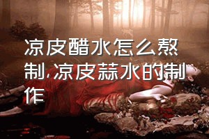 凉皮醋水怎么熬制（凉皮蒜水的制作）