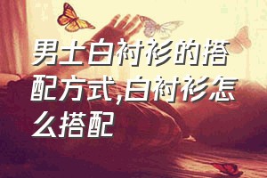 男士白衬衫的搭配方式（白衬衫怎么搭配）