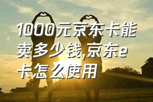 1000元京东卡能卖多少钱（京东e卡怎么使用）