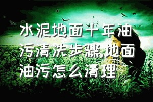 水泥地面十年油污清洗步骤（地面油污怎么清理）