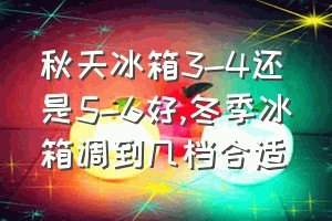 秋天冰箱3-4还是5-6好（冬季冰箱调到几档合适）