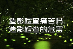 造影检查痛苦吗（造影检查的危害）