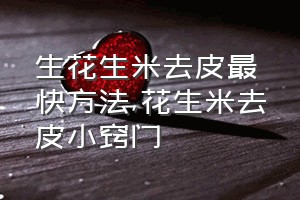 生花生米去皮最快方法（花生米去皮小窍门）