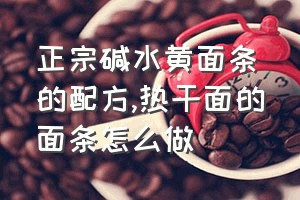 正宗碱水黄面条的配方（热干面的面条怎么做）