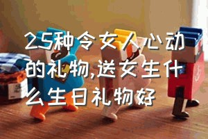 25种令女人心动的礼物（送女生什么生日礼物好）