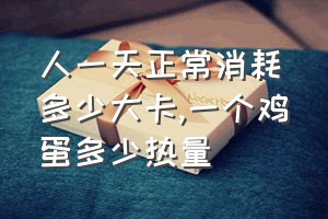 人一天正常消耗多少大卡（一个鸡蛋多少热量）