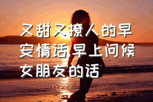 又甜又撩人的早安情话（早上问候女朋友的话）