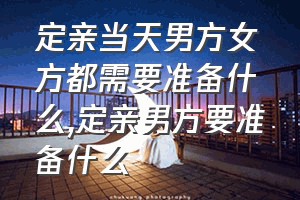 定亲当天男方女方都需要准备什么（定亲男方要准备什么）