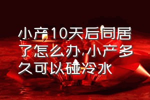 小产10天后同居了怎么办（小产多久可以碰冷水）