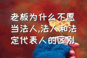 老板为什么不愿当法人（法人和法定代表人的区别）