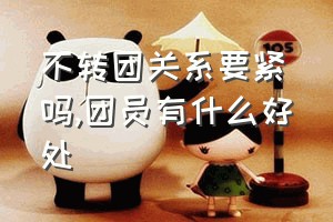 不转团关系要紧吗（团员有什么好处）