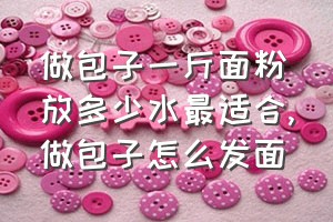 做包子一斤面粉放多少水最适合（做包子怎么发面）