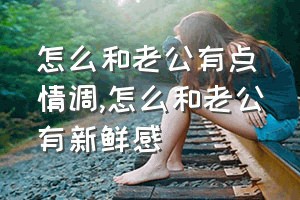 怎么和老公有点情调（怎么和老公有新鲜感）