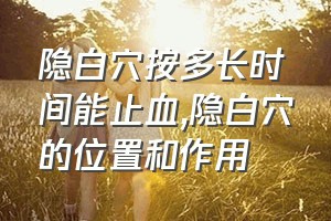 隐白穴按多长时间能止血（隐白穴的位置和作用）