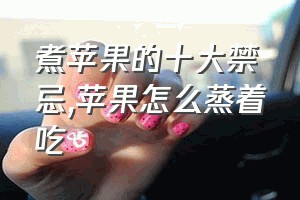 煮苹果的十大禁忌（苹果怎么蒸着吃）