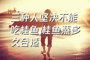 三种人坚决不能吃桂鱼（桂鱼蒸多久合适）