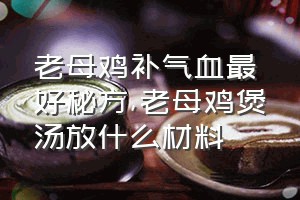 老母鸡补气血最好秘方（老母鸡煲汤放什么材料）