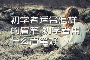 初学者适合怎样的眉笔（初学者用什么眉笔好）