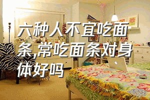 六种人不宜吃面条（常吃面条对身体好吗）