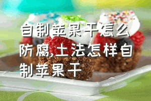 自制苹果干怎么防腐（土法怎样自制苹果干）