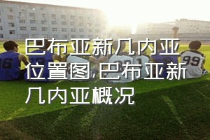 巴布亚新几内亚位置图（巴布亚新几内亚概况）