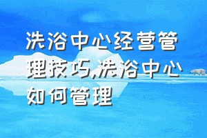 洗浴中心经营管理技巧（洗浴中心如何管理）