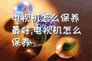 电视机怎么保养最好（电视机怎么保养）