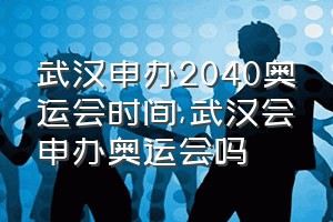 武汉申办2040奥运会时间（武汉会申办奥运会吗）