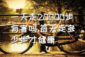 一天走20000步有害吗（每天走多少步才健康）