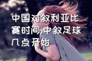 中国对叙利亚比赛时间（中叙足球几点开始）