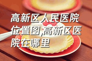 高新区人民医院位置图（高新区医院在哪里）