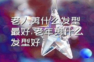 老人剪什么发型最好（老年剪什么发型好）