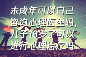 未成年可以自己咨询心理医生吗（儿子18岁了可以进行心理治疗吗）