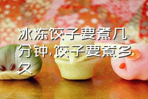 冰冻饺子要煮几分钟（饺子要煮多久）