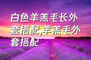 白色羊羔毛长外套搭配（羊羔毛外套搭配）