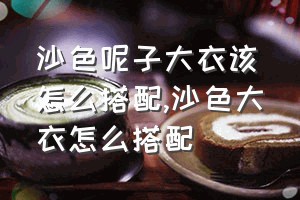 沙色呢子大衣该怎么搭配（沙色大衣怎么搭配）