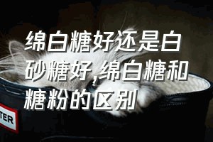 绵白糖好还是白砂糖好（绵白糖和糖粉的区别）