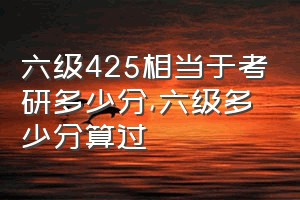 六级425相当于考研多少分（六级多少分算过）