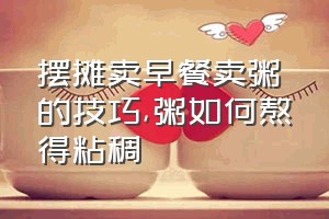 摆摊卖早餐卖粥的技巧（粥如何熬得粘稠）