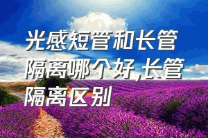 光感短管和长管隔离哪个好（长管隔离区别）