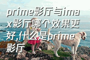 prime影厅与imax影厅哪个效果更好（什么是prime影厅）