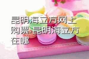 昆明海立方网上购票（昆明海立方在哪）