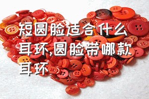 短圆脸适合什么耳环（圆脸带哪款耳环）